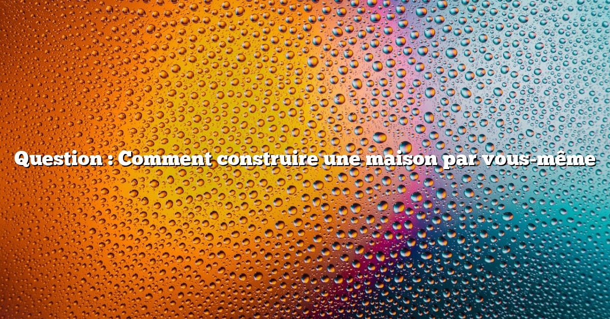 Question : Comment construire une maison par vous-même